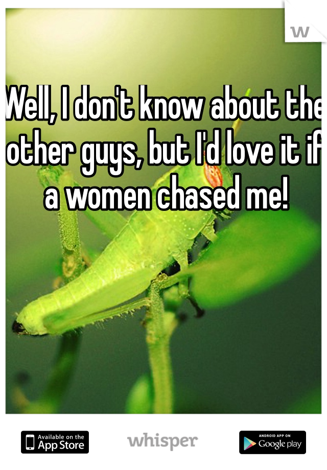 Well, I don't know about the other guys, but I'd love it if a women chased me! 
