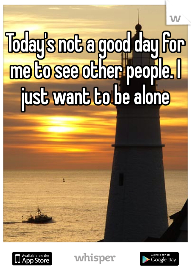 Today's not a good day for me to see other people. I just want to be alone
