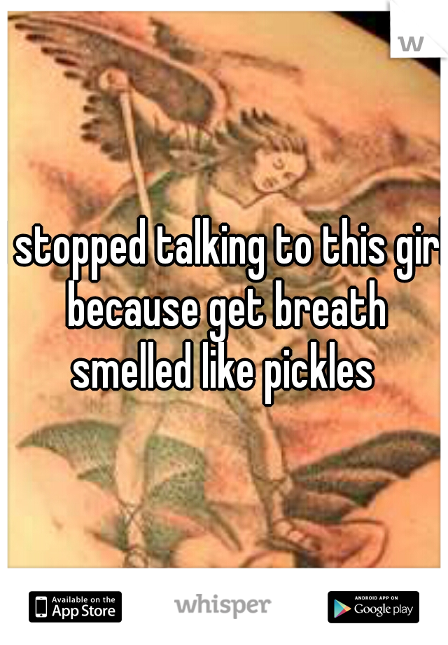 I stopped talking to this girl because get breath smelled like pickles 
