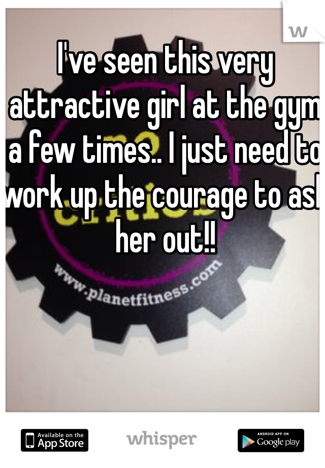 I've seen this very attractive girl at the gym a few times.. I just need to work up the courage to ask her out!!