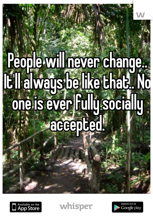 People will never change.. It'll always be like that.. No one is ever fully socially accepted.

