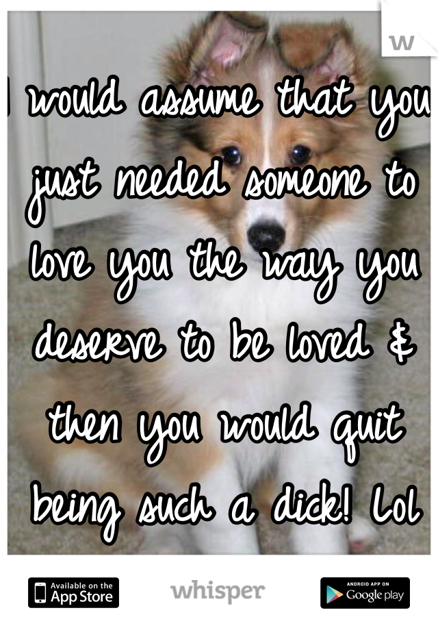 I would assume that you just needed someone to love you the way you deserve to be loved & then you would quit being such a dick! Lol 