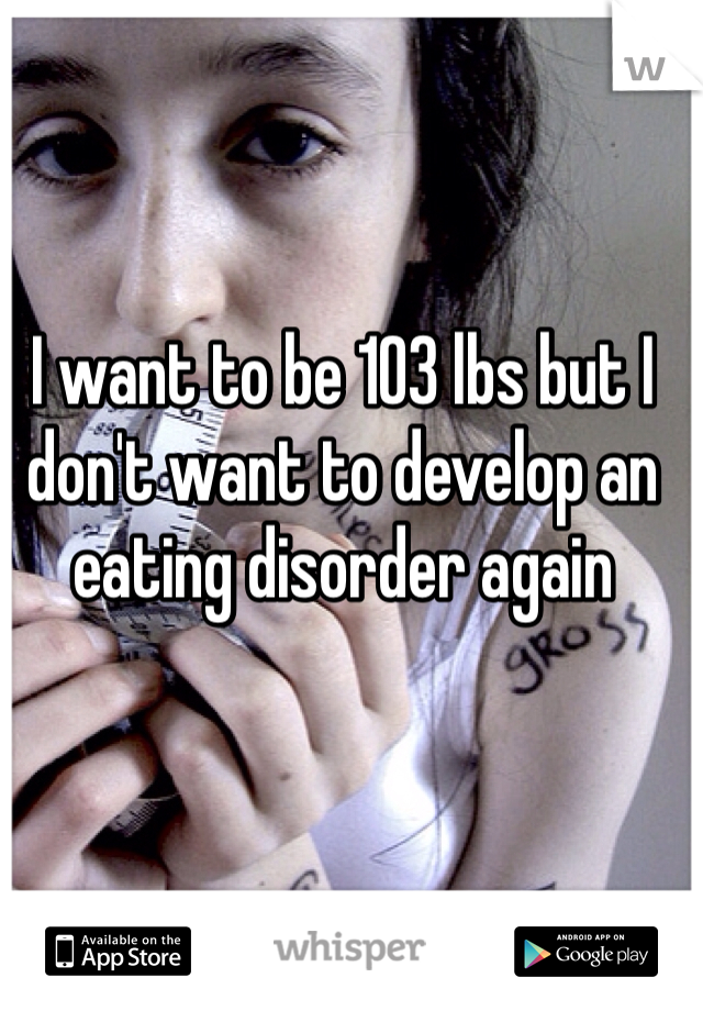 I want to be 103 lbs but I don't want to develop an eating disorder again