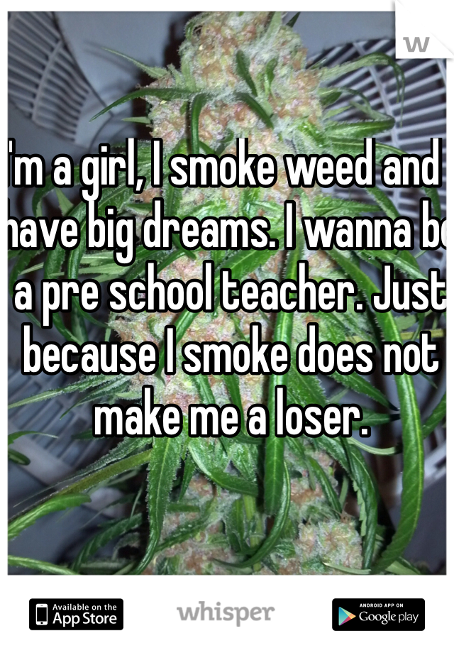 I'm a girl, I smoke weed and I have big dreams. I wanna be a pre school teacher. Just because I smoke does not make me a loser.