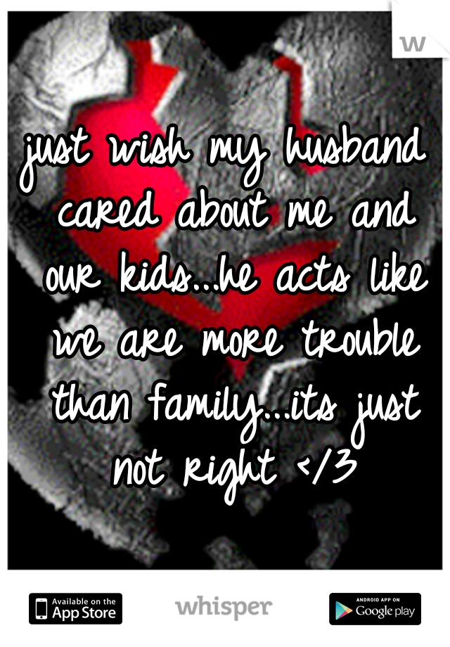 just wish my husband cared about me and our kids...he acts like we are more trouble than family...its just not right </3