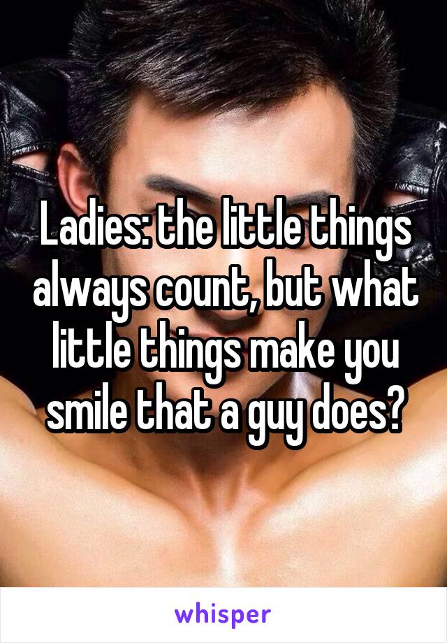 Ladies: the little things always count, but what little things make you smile that a guy does?