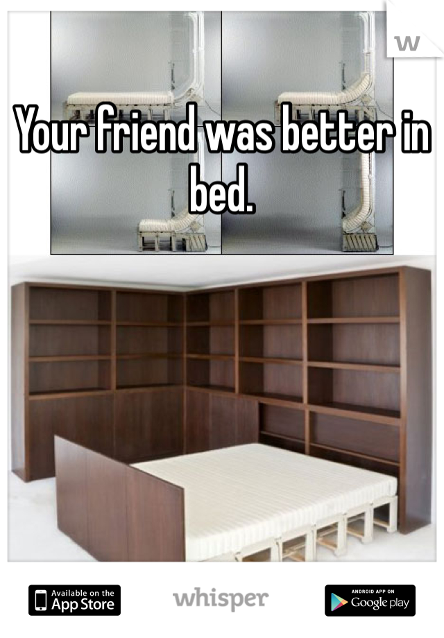 Your friend was better in bed. 