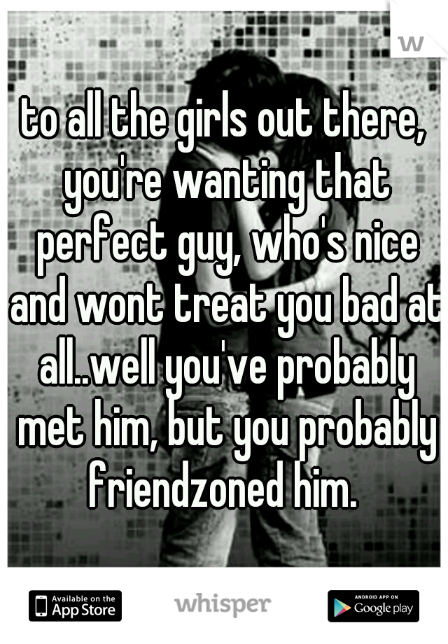 to all the girls out there, you're wanting that perfect guy, who's nice and wont treat you bad at all..well you've probably met him, but you probably friendzoned him. 