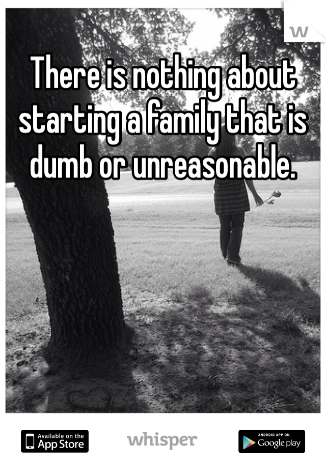 There is nothing about starting a family that is dumb or unreasonable. 