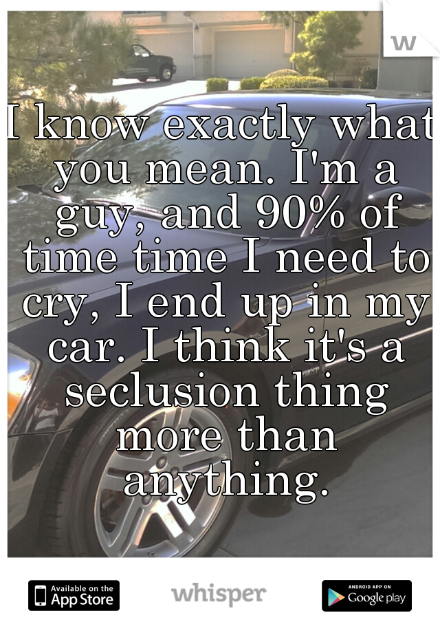 I know exactly what you mean. I'm a guy, and 90% of time time I need to cry, I end up in my car. I think it's a seclusion thing more than anything.