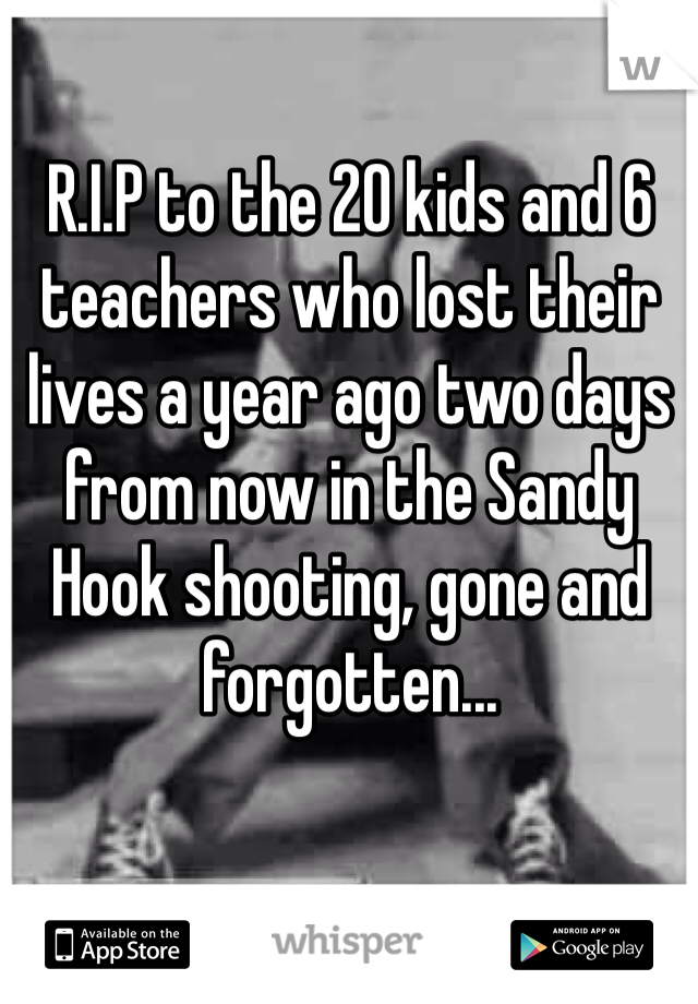 R.I.P to the 20 kids and 6 teachers who lost their lives a year ago two days from now in the Sandy Hook shooting, gone and forgotten...