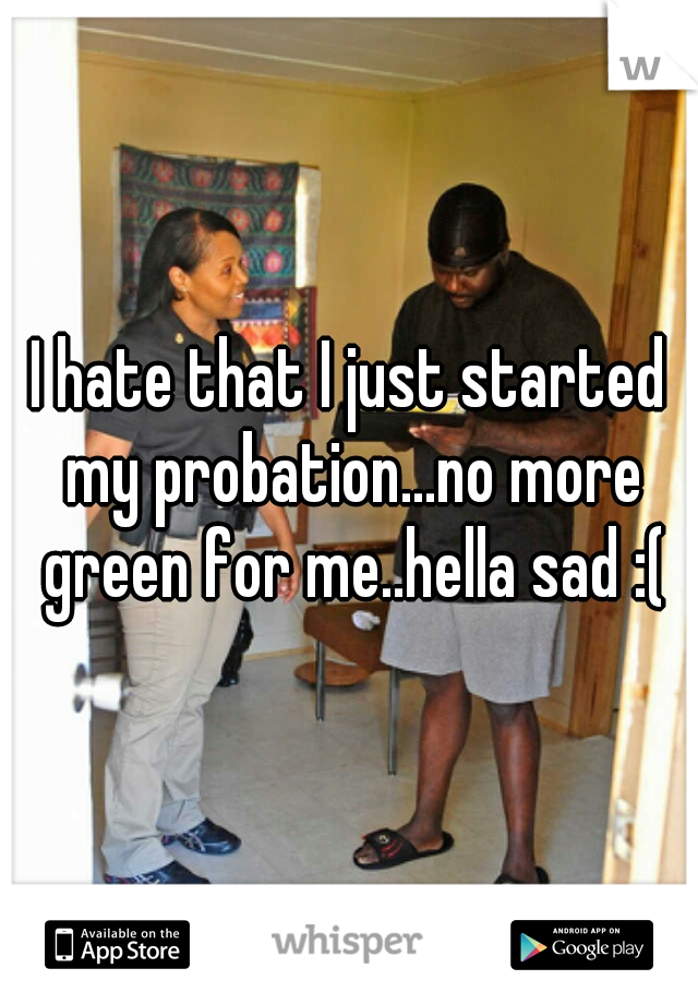 I hate that I just started my probation...no more green for me..hella sad :(