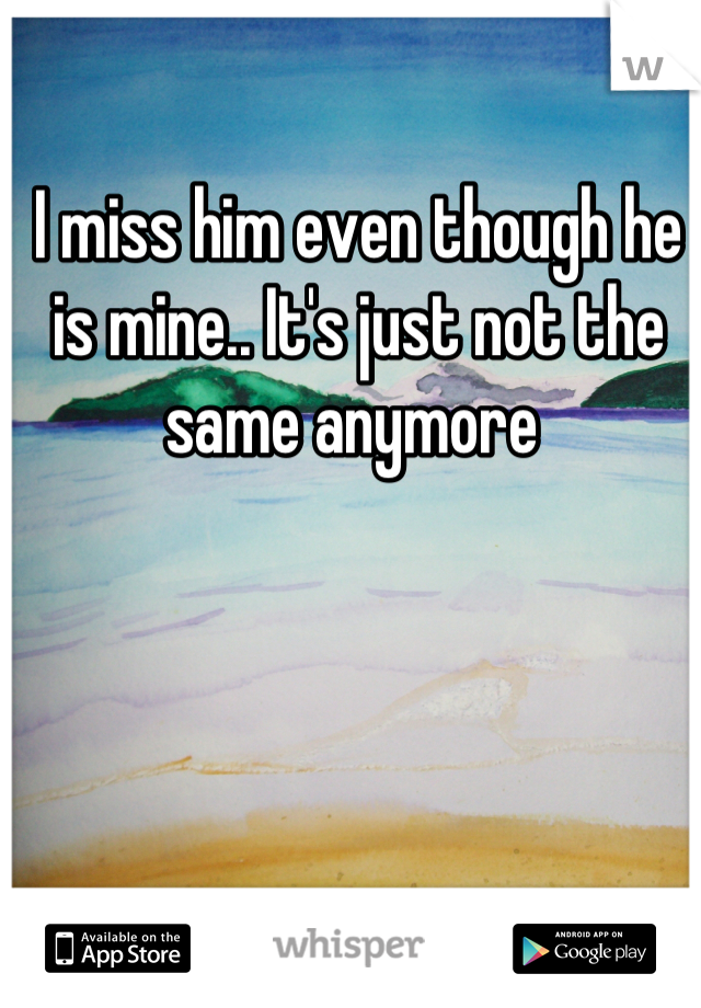 I miss him even though he is mine.. It's just not the same anymore 