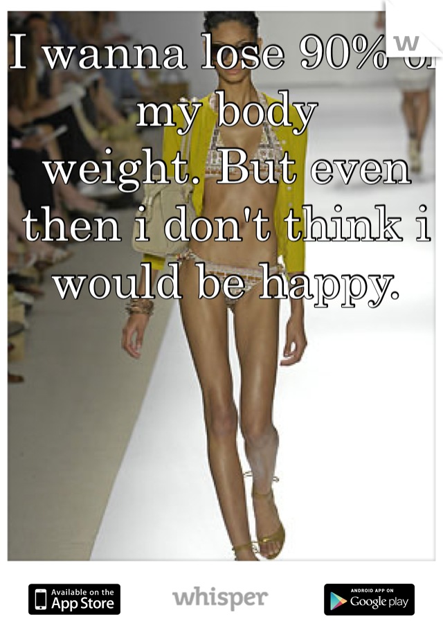 I wanna lose 90% of my body  
weight. But even then i don't think i would be happy. 