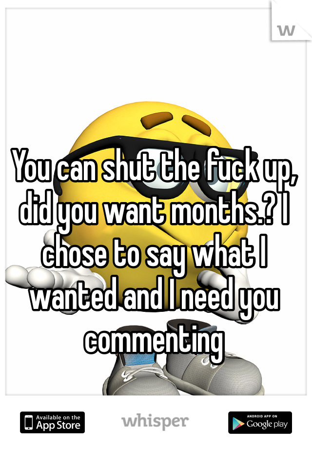 You can shut the fuck up, did you want months.? I chose to say what I wanted and I need you commenting 