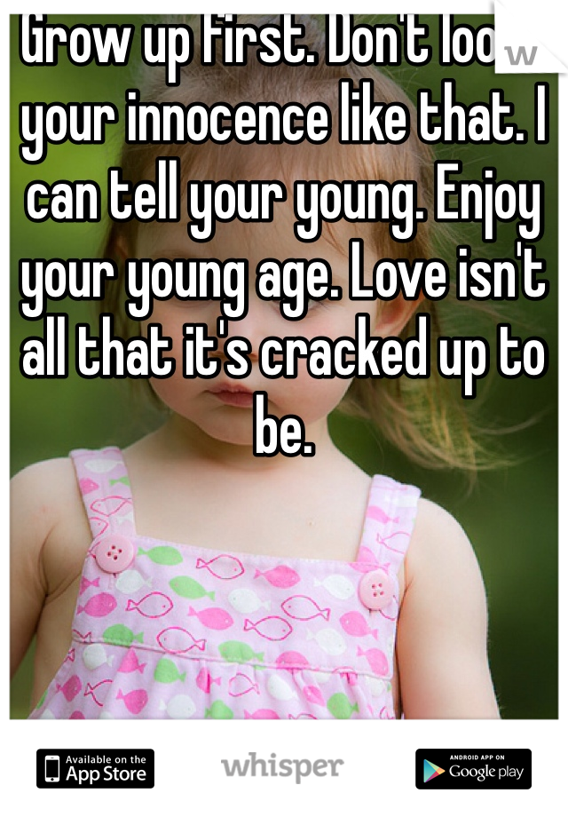 Grow up first. Don't loose your innocence like that. I can tell your young. Enjoy your young age. Love isn't all that it's cracked up to be. 