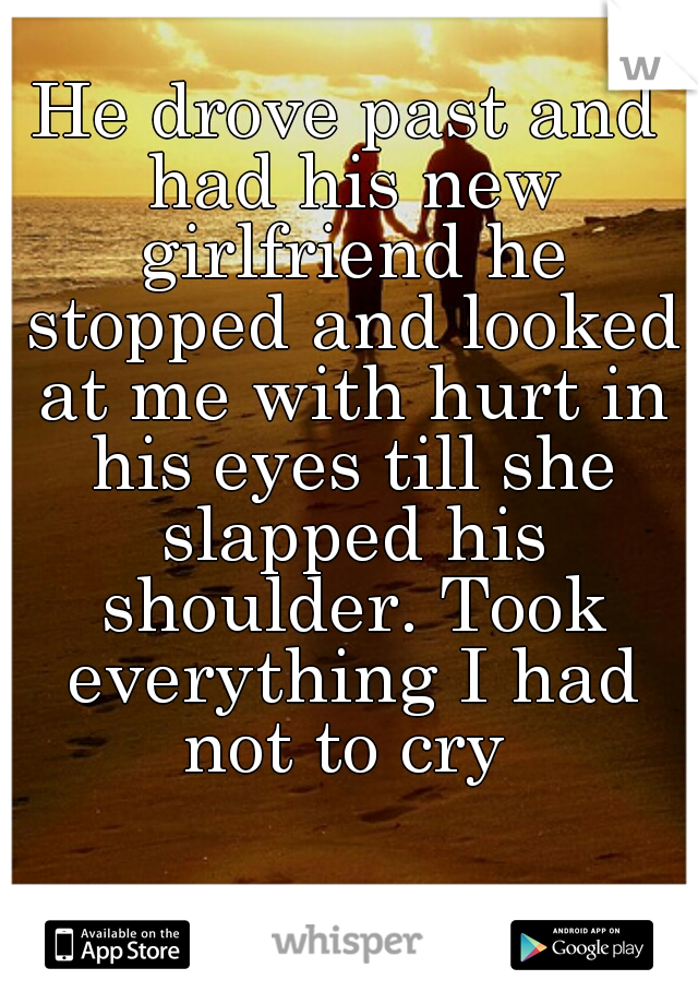 He drove past and had his new girlfriend he stopped and looked at me with hurt in his eyes till she slapped his shoulder. Took everything I had not to cry 