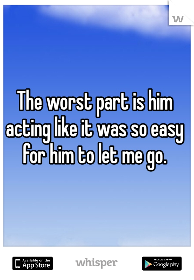 The worst part is him acting like it was so easy for him to let me go. 