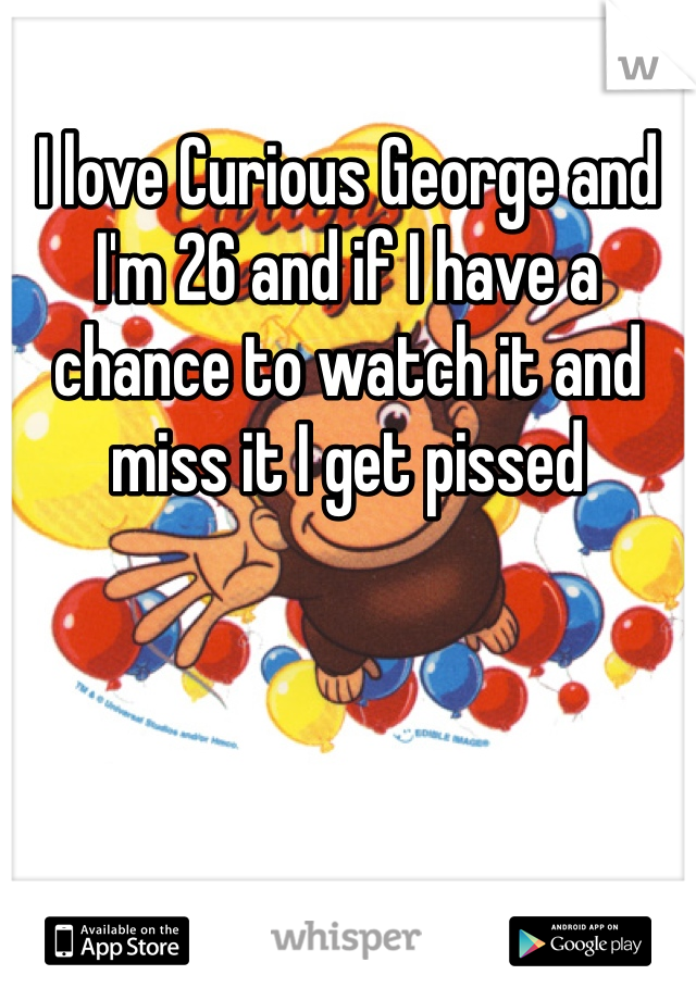 I love Curious George and I'm 26 and if I have a chance to watch it and miss it I get pissed