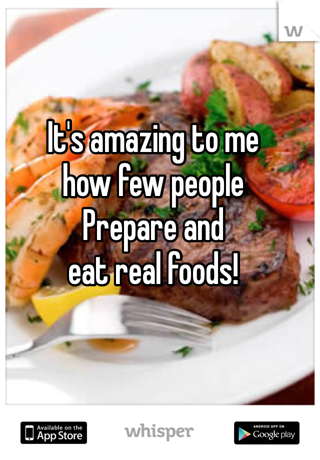 It's amazing to me
how few people
Prepare and
eat real foods!