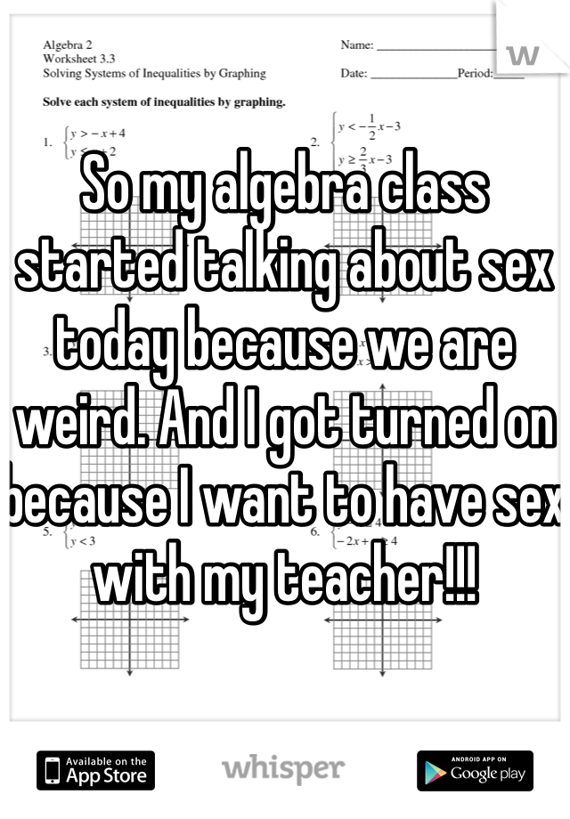 So my algebra class started talking about sex today because we are weird. And I got turned on because I want to have sex with my teacher!!!
