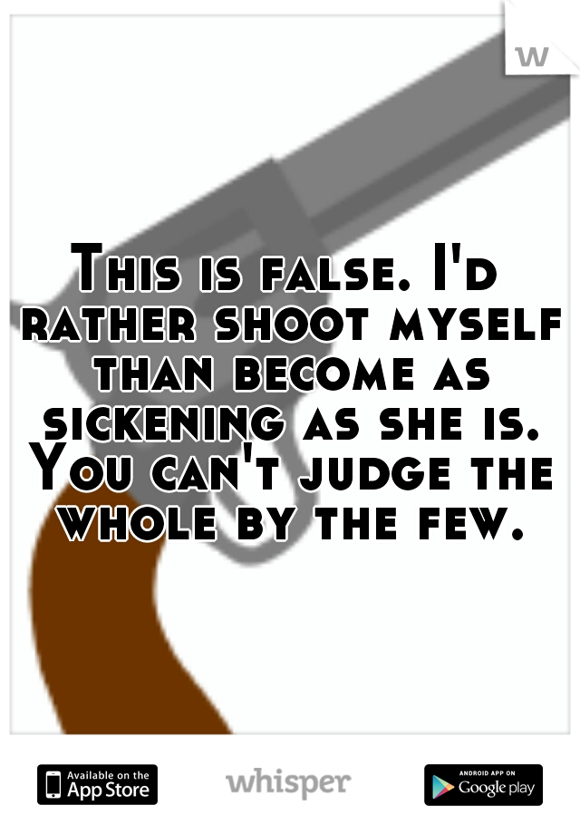 This is false. I'd rather shoot myself than become as sickening as she is. You can't judge the whole by the few.