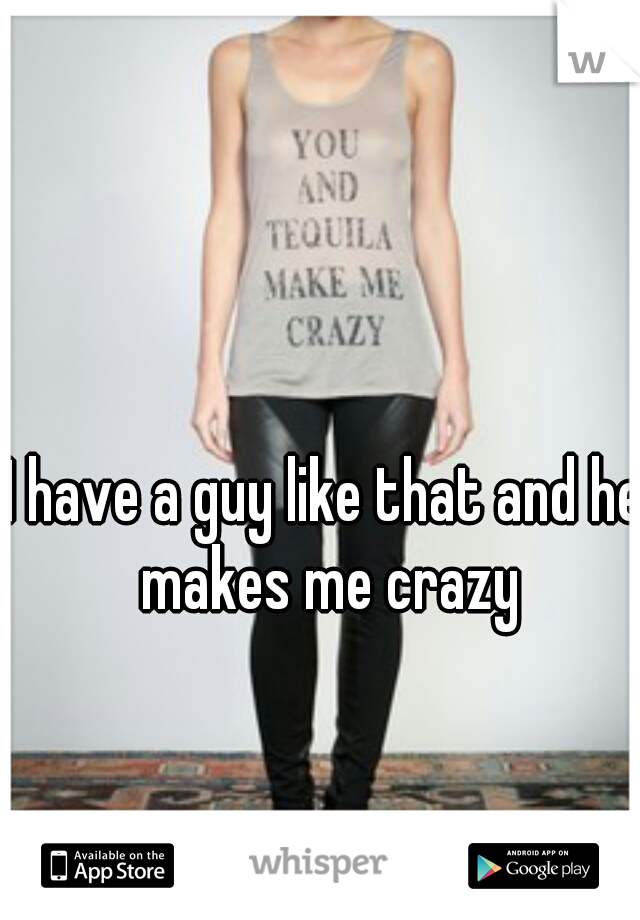 I have a guy like that and he makes me crazy