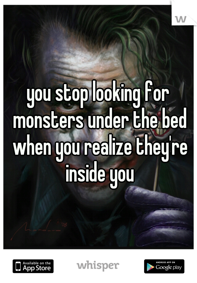 you stop looking for monsters under the bed when you realize they're inside you