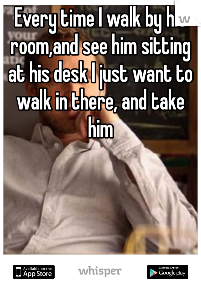 Every time I walk by his room,and see him sitting at his desk I just want to walk in there, and take him