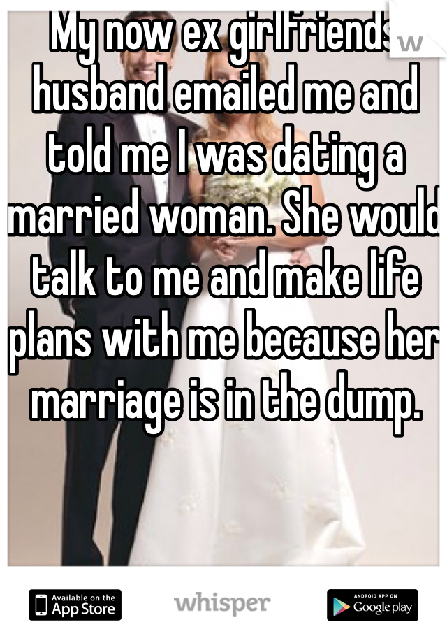 My now ex girlfriends husband emailed me and told me I was dating a married woman. She would talk to me and make life plans with me because her marriage is in the dump. 