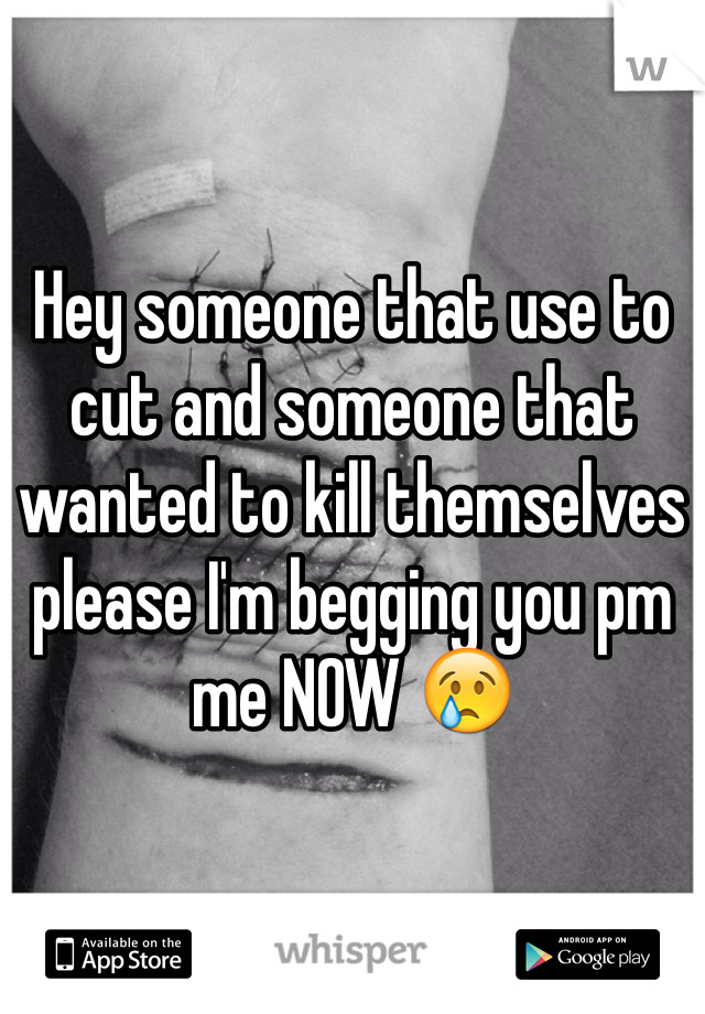 Hey someone that use to cut and someone that wanted to kill themselves please I'm begging you pm me NOW 😢