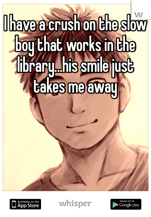 I have a crush on the slow boy that works in the library...his smile just takes me away 