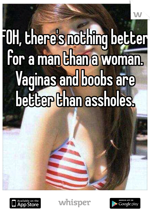 FOH, there's nothing better for a man than a woman. Vaginas and boobs are better than assholes.