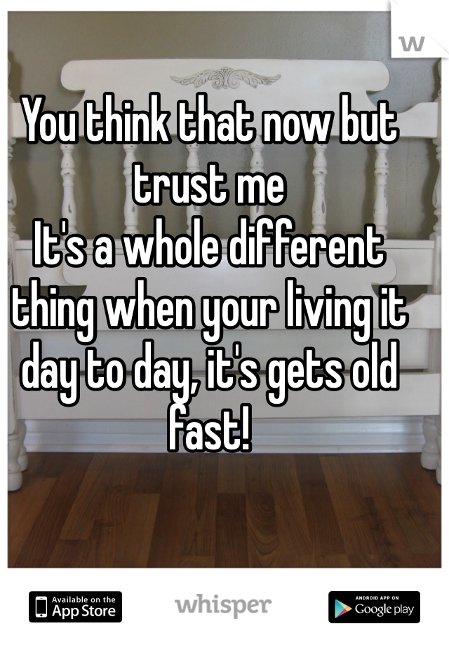 You think that now but trust me
It's a whole different thing when your living it day to day, it's gets old fast!