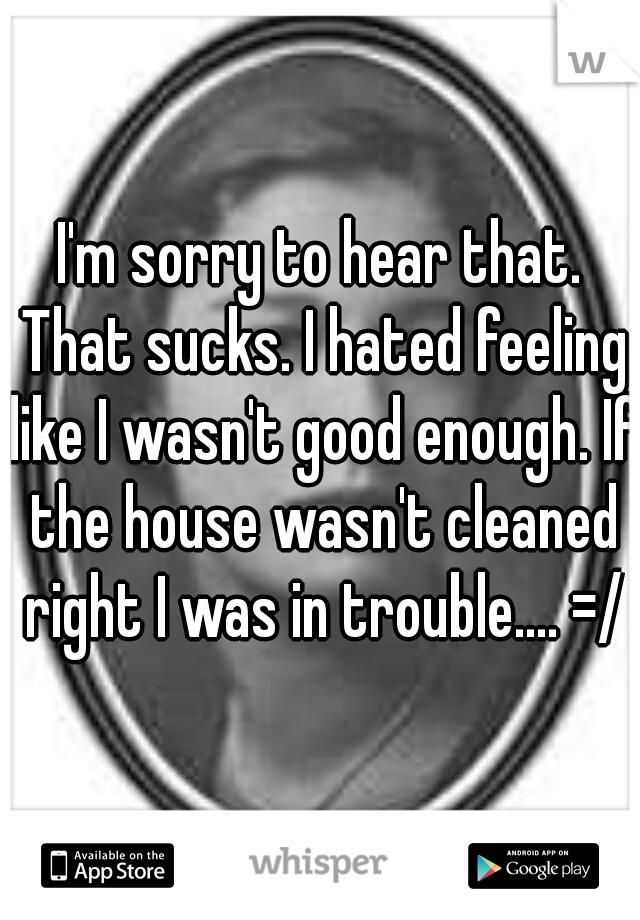 I'm sorry to hear that. That sucks. I hated feeling like I wasn't good enough. If the house wasn't cleaned right I was in trouble.... =/