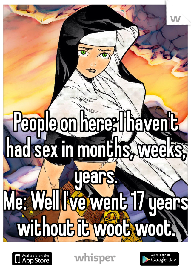 People on here: I haven't had sex in months, weeks, years.
Me: Well I've went 17 years without it woot woot.