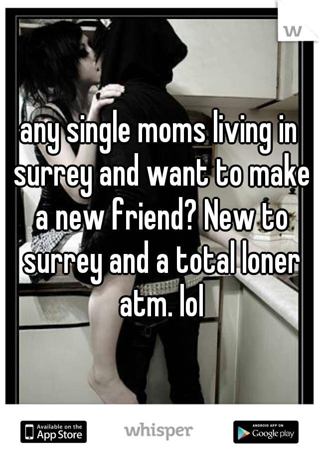 any single moms living in surrey and want to make a new friend? New to surrey and a total loner atm. lol