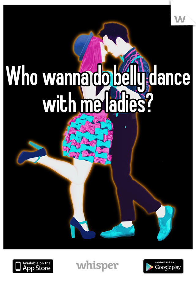 Who wanna do belly dance with me ladies? 