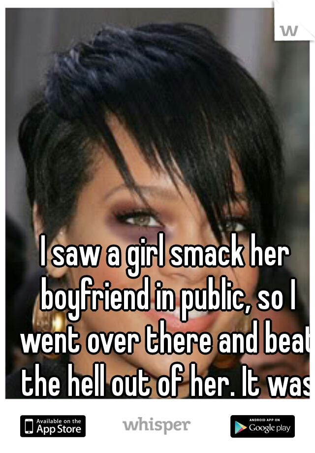 I saw a girl smack her boyfriend in public, so I went over there and beat the hell out of her. It was the right thing to do. 