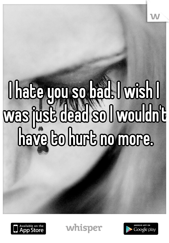 I hate you so bad. I wish I was just dead so I wouldn't have to hurt no more.