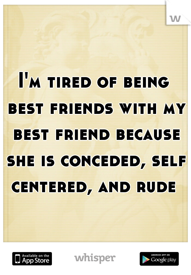 I'm tired of being best friends with my best friend because she is conceded, self centered, and rude 