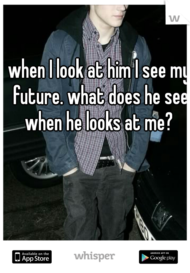 when I look at him I see my future. what does he see when he looks at me? 