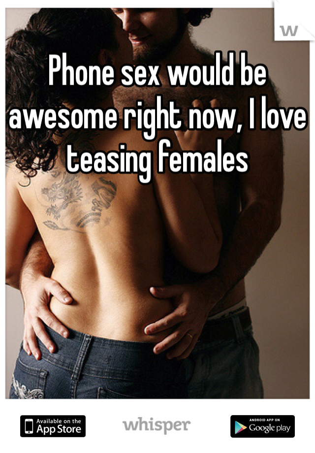 Phone sex would be awesome right now, I love teasing females