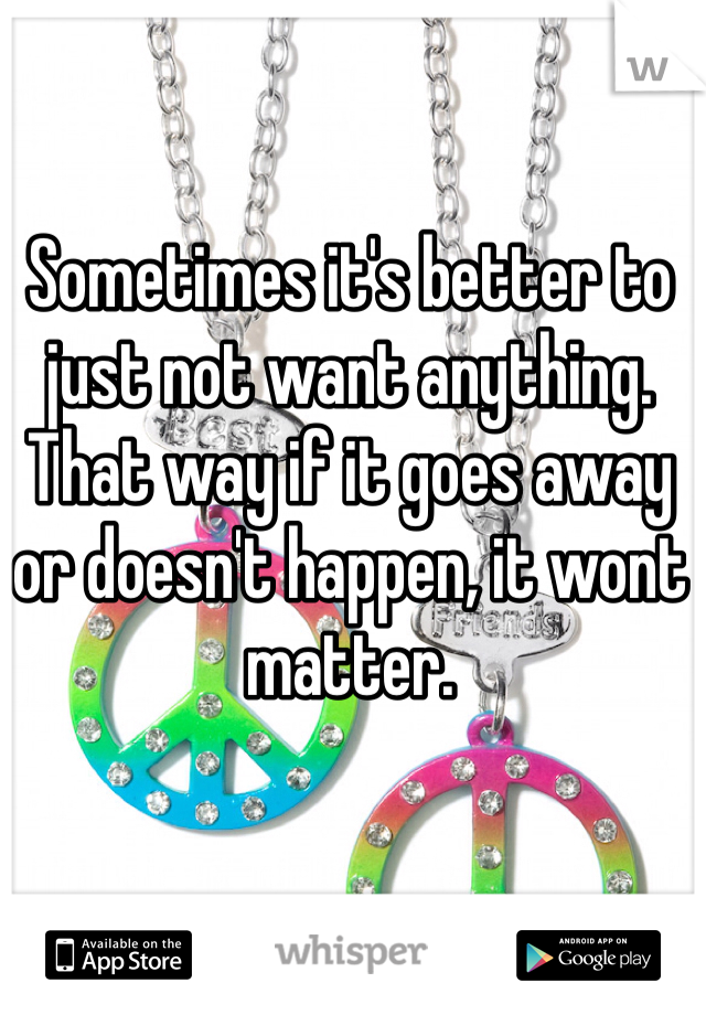 Sometimes it's better to just not want anything. That way if it goes away or doesn't happen, it wont matter. 