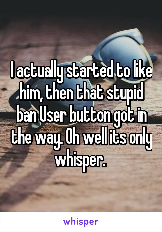 I actually started to like him, then that stupid ban User button got in the way. Oh well its only whisper. 