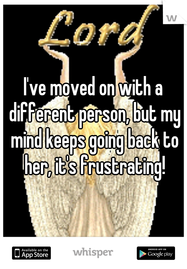 I've moved on with a different person, but my mind keeps going back to her, it's frustrating!