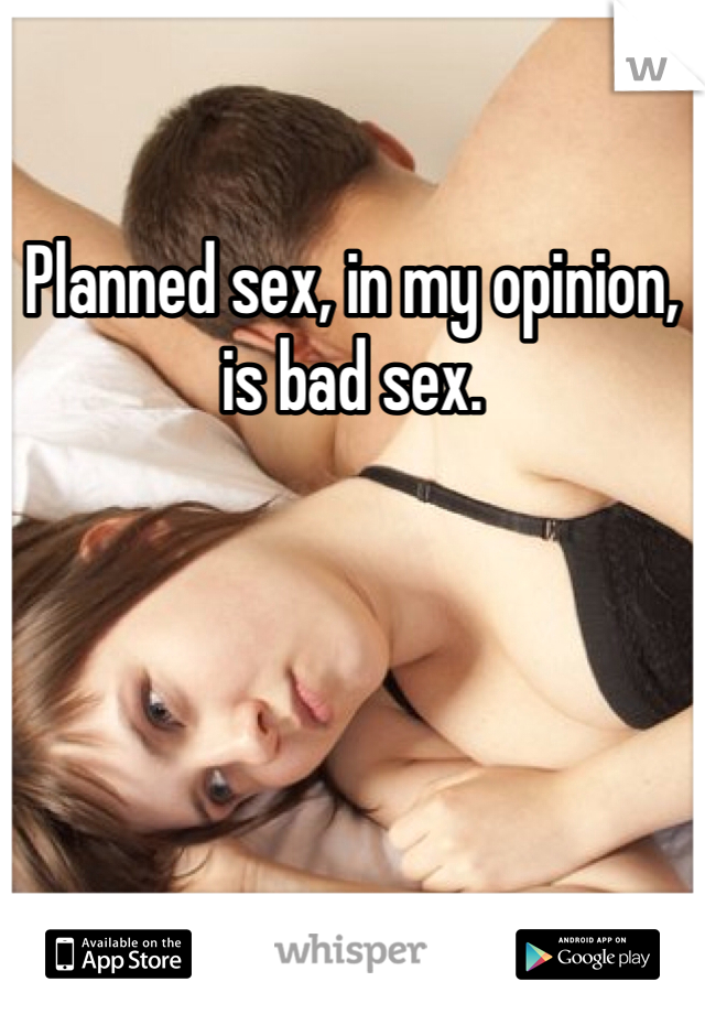 Planned sex, in my opinion, is bad sex.