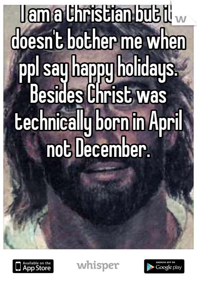 I am a Christian but it doesn't bother me when ppl say happy holidays. Besides Christ was technically born in April not December. 