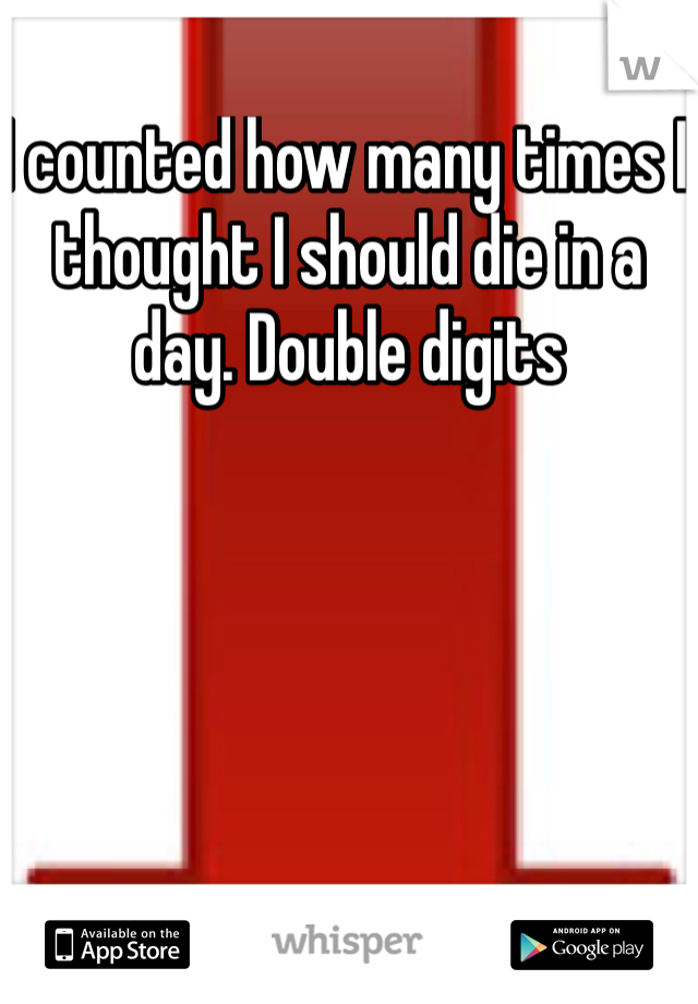 I counted how many times I thought I should die in a day. Double digits 