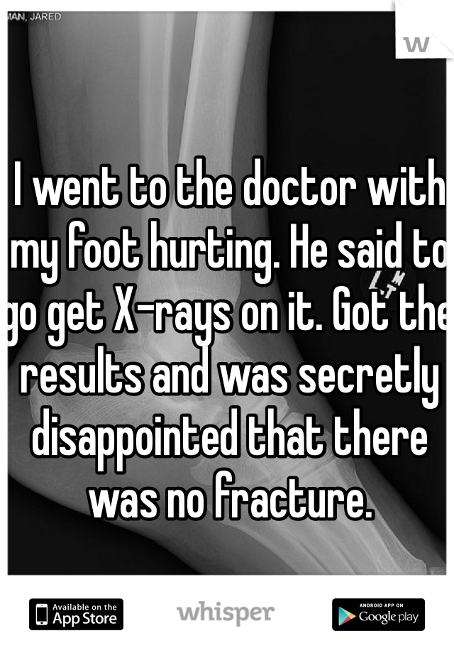 I went to the doctor with my foot hurting. He said to go get X-rays on it. Got the results and was secretly disappointed that there was no fracture.  